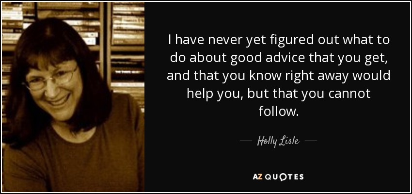 I have never yet figured out what to do about good advice that you get, and that you know right away would help you, but that you cannot follow. - Holly Lisle