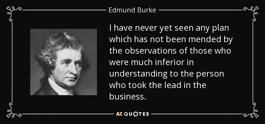 I have never yet seen any plan which has not been mended by the observations of those who were much inferior in understanding to the person who took the lead in the business. - Edmund Burke