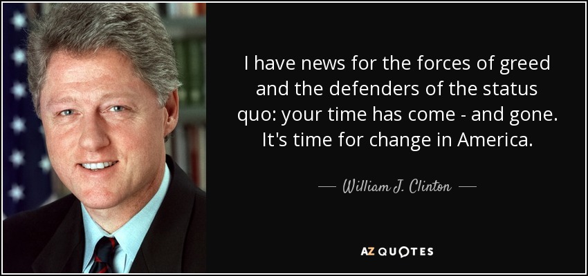 I have news for the forces of greed and the defenders of the status quo: your time has come - and gone. It's time for change in America. - William J. Clinton