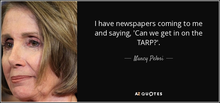 I have newspapers coming to me and saying, 'Can we get in on the TARP?'. - Nancy Pelosi