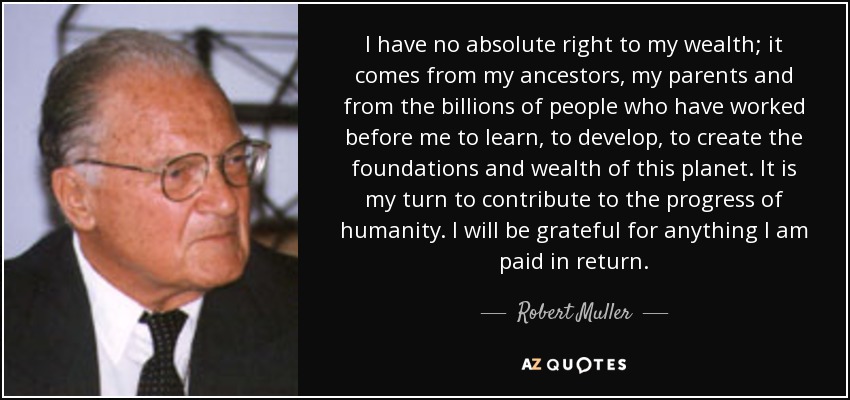 I have no absolute right to my wealth; it comes from my ancestors, my parents and from the billions of people who have worked before me to learn, to develop, to create the foundations and wealth of this planet. It is my turn to contribute to the progress of humanity. I will be grateful for anything I am paid in return. - Robert Muller