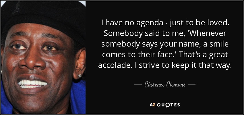 I have no agenda - just to be loved. Somebody said to me, 'Whenever somebody says your name, a smile comes to their face.' That's a great accolade. I strive to keep it that way. - Clarence Clemons
