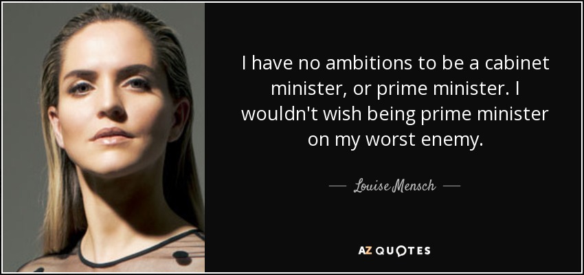 I have no ambitions to be a cabinet minister, or prime minister. I wouldn't wish being prime minister on my worst enemy. - Louise Mensch