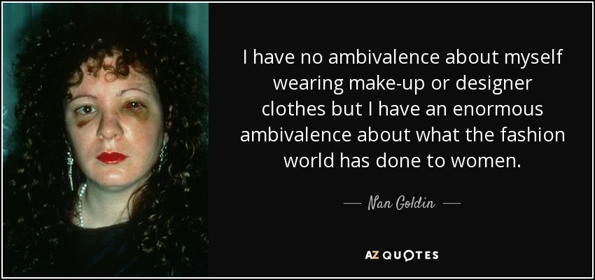 I have no ambivalence about myself wearing make-up or designer clothes but I have an enormous ambivalence about what the fashion world has done to women. - Nan Goldin