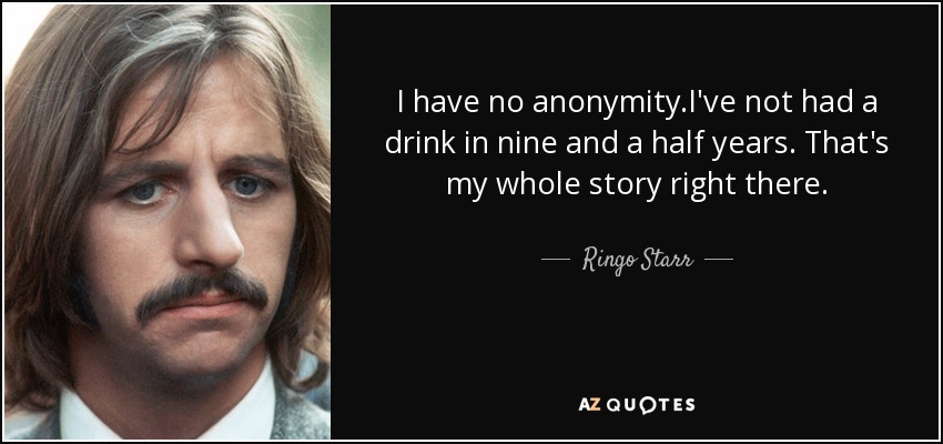 I have no anonymity.I've not had a drink in nine and a half years. That's my whole story right there. - Ringo Starr