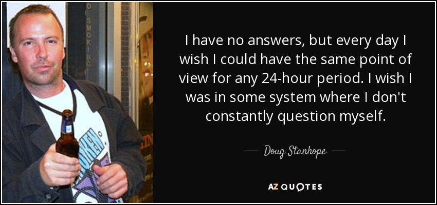 I have no answers, but every day I wish I could have the same point of view for any 24-hour period. I wish I was in some system where I don't constantly question myself. - Doug Stanhope