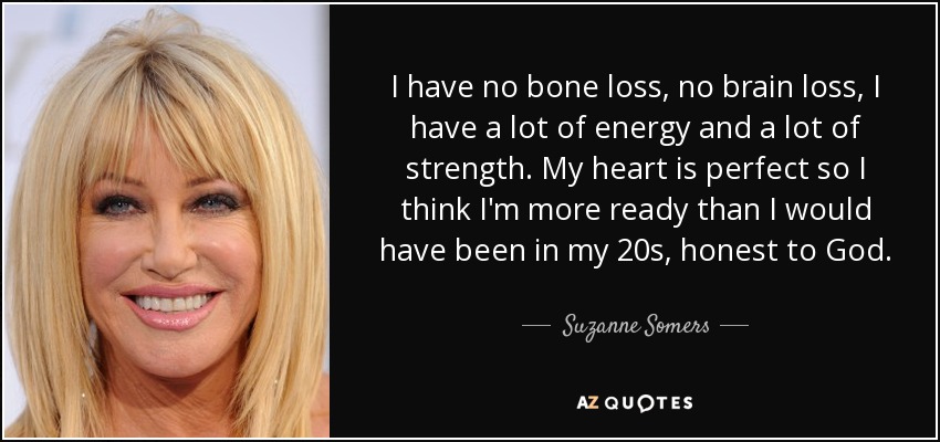 I have no bone loss, no brain loss, I have a lot of energy and a lot of strength. My heart is perfect so I think I'm more ready than I would have been in my 20s, honest to God. - Suzanne Somers