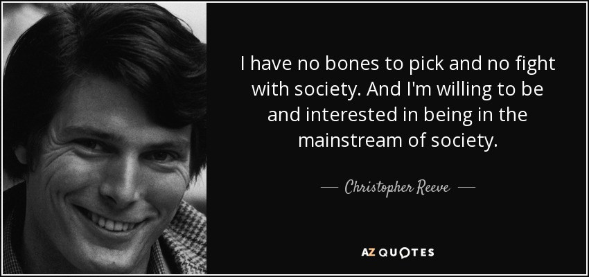 I have no bones to pick and no fight with society. And I'm willing to be and interested in being in the mainstream of society. - Christopher Reeve
