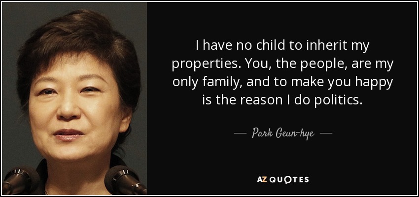I have no child to inherit my properties. You, the people, are my only family, and to make you happy is the reason I do politics. - Park Geun-hye