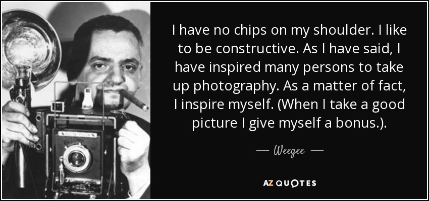 I have no chips on my shoulder. I like to be constructive. As I have said, I have inspired many persons to take up photography. As a matter of fact, I inspire myself. (When I take a good picture I give myself a bonus.). - Weegee