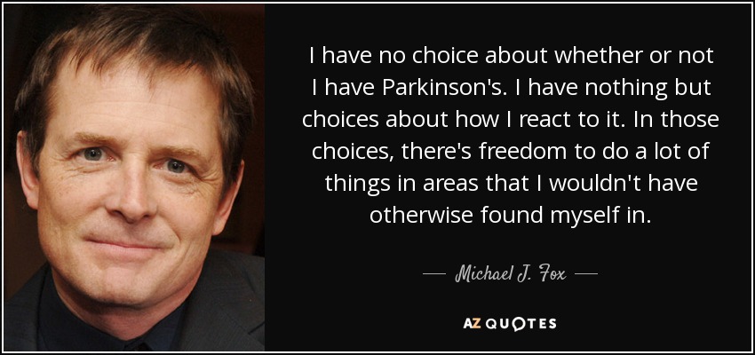 I have no choice about whether or not I have Parkinson's. I have nothing but choices about how I react to it. In those choices, there's freedom to do a lot of things in areas that I wouldn't have otherwise found myself in. - Michael J. Fox