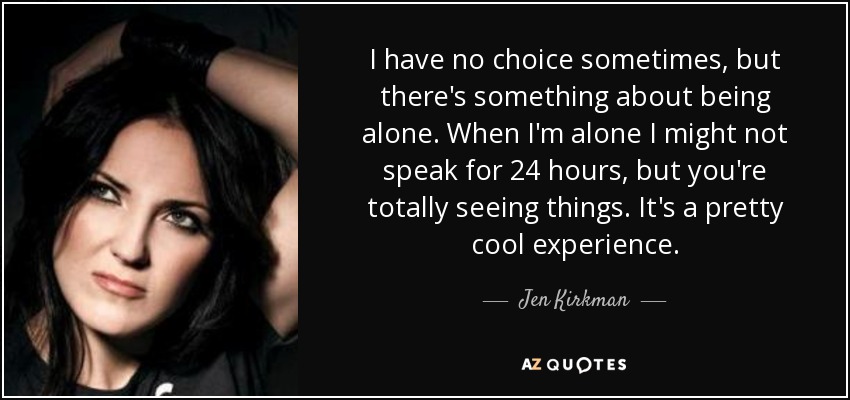 I have no choice sometimes, but there's something about being alone. When I'm alone I might not speak for 24 hours, but you're totally seeing things. It's a pretty cool experience. - Jen Kirkman
