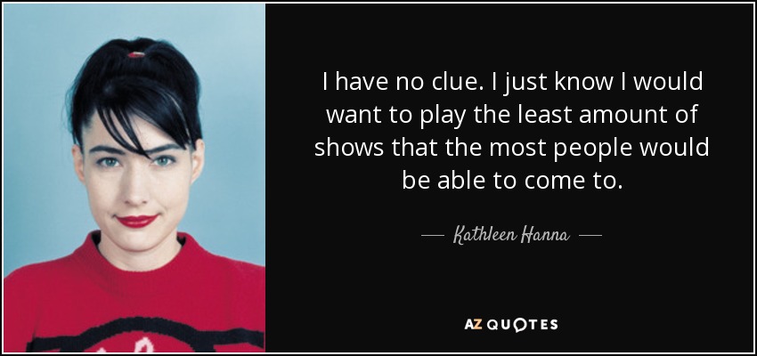 I have no clue. I just know I would want to play the least amount of shows that the most people would be able to come to. - Kathleen Hanna