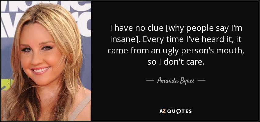 I have no clue [why people say I'm insane]. Every time I've heard it, it came from an ugly person's mouth, so I don't care. - Amanda Bynes