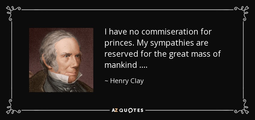 I have no commiseration for princes. My sympathies are reserved for the great mass of mankind …. - Henry Clay