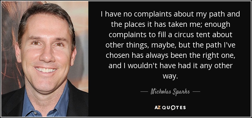 I have no complaints about my path and the places it has taken me; enough complaints to fill a circus tent about other things, maybe, but the path I've chosen has always been the right one, and I wouldn't have had it any other way. - Nicholas Sparks