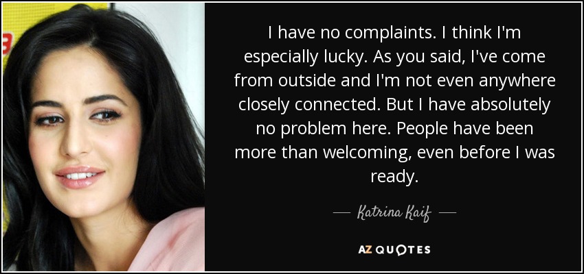 I have no complaints. I think I'm especially lucky. As you said, I've come from outside and I'm not even anywhere closely connected. But I have absolutely no problem here. People have been more than welcoming, even before I was ready. - Katrina Kaif