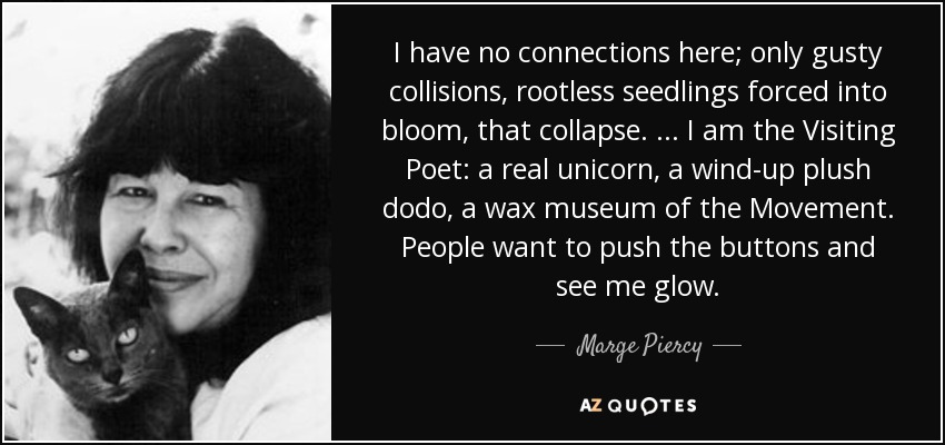 I have no connections here; only gusty collisions, rootless seedlings forced into bloom, that collapse. ... I am the Visiting Poet: a real unicorn, a wind-up plush dodo, a wax museum of the Movement. People want to push the buttons and see me glow. - Marge Piercy