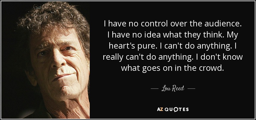 I have no control over the audience. I have no idea what they think. My heart's pure. I can't do anything. I really can't do anything. I don't know what goes on in the crowd. - Lou Reed