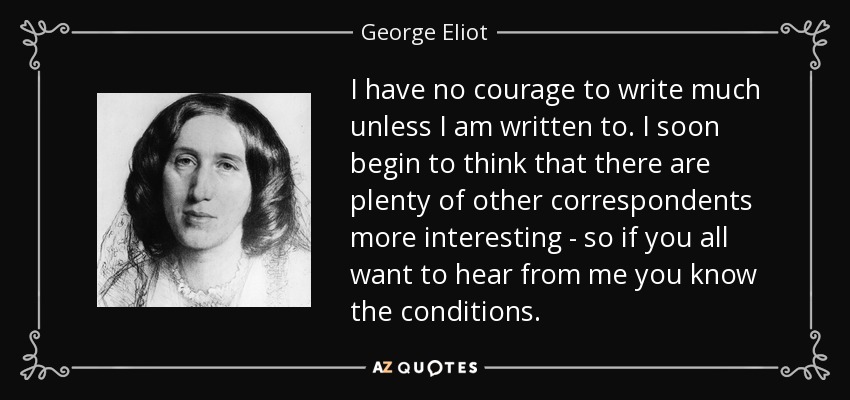 I have no courage to write much unless I am written to. I soon begin to think that there are plenty of other correspondents more interesting - so if you all want to hear from me you know the conditions. - George Eliot