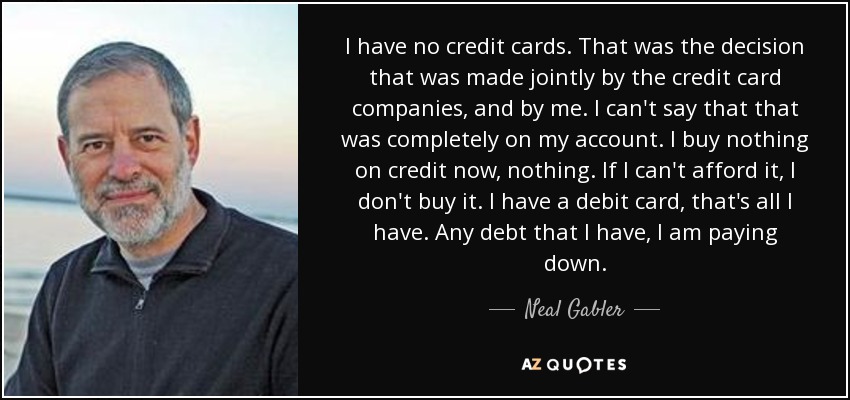 I have no credit cards. That was the decision that was made jointly by the credit card companies, and by me. I can't say that that was completely on my account. I buy nothing on credit now, nothing. If I can't afford it, I don't buy it. I have a debit card, that's all I have. Any debt that I have, I am paying down. - Neal Gabler