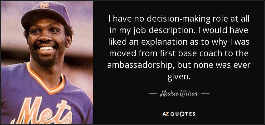 I have no decision-making role at all in my job description. I would have liked an explanation as to why I was moved from first base coach to the ambassadorship, but none was ever given. - Mookie Wilson