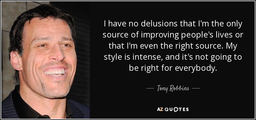 I have no delusions that I'm the only source of improving people's lives or that I'm even the right source. My style is intense, and it's not going to be right for everybody. - Tony Robbins