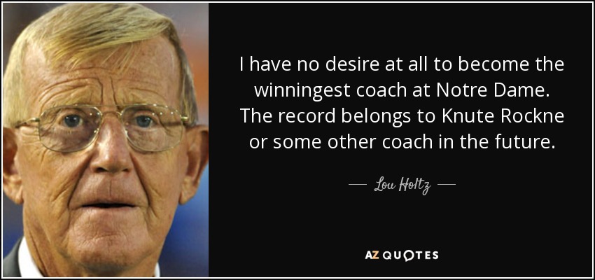I have no desire at all to become the winningest coach at Notre Dame. The record belongs to Knute Rockne or some other coach in the future. - Lou Holtz