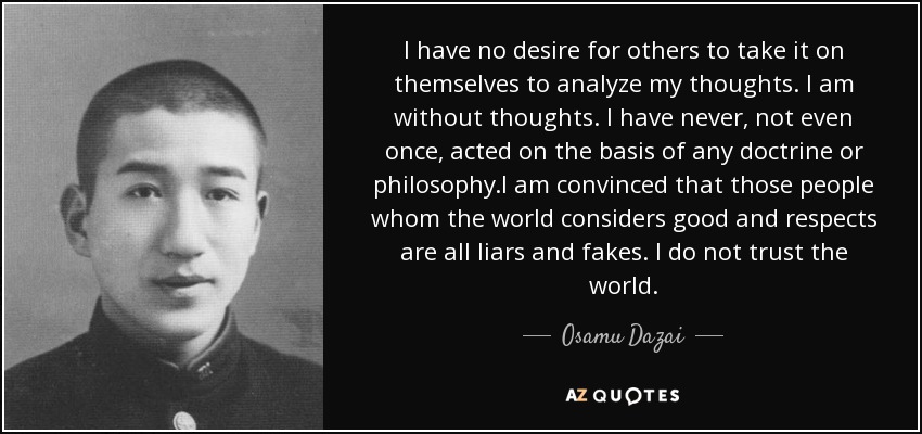 I have no desire for others to take it on themselves to analyze my thoughts. I am without thoughts. I have never, not even once, acted on the basis of any doctrine or philosophy.I am convinced that those people whom the world considers good and respects are all liars and fakes. I do not trust the world. - Osamu Dazai