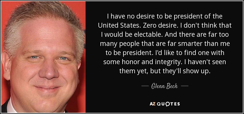 I have no desire to be president of the United States. Zero desire. I don't think that I would be electable. And there are far too many people that are far smarter than me to be president. I'd like to find one with some honor and integrity. I haven't seen them yet, but they'll show up. - Glenn Beck