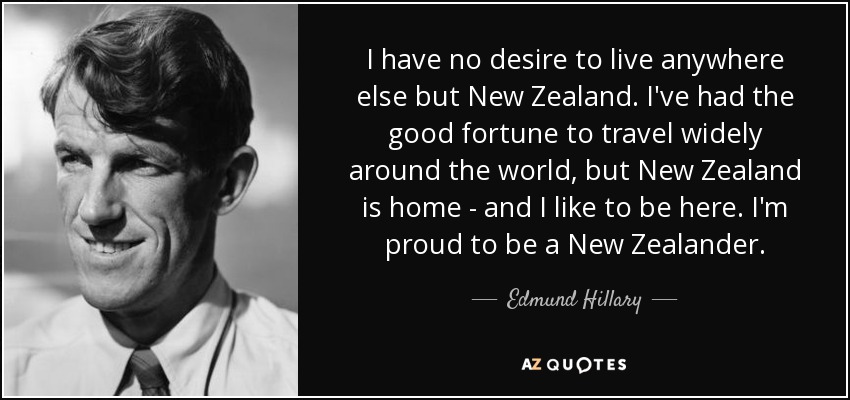I have no desire to live anywhere else but New Zealand. I've had the good fortune to travel widely around the world, but New Zealand is home - and I like to be here. I'm proud to be a New Zealander. - Edmund Hillary