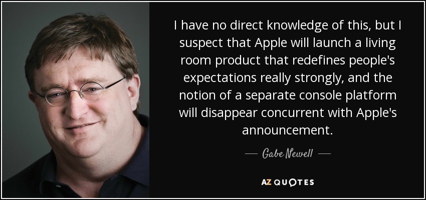 I have no direct knowledge of this, but I suspect that Apple will launch a living room product that redefines people's expectations really strongly, and the notion of a separate console platform will disappear concurrent with Apple's announcement. - Gabe Newell