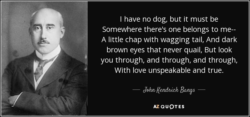 I have no dog, but it must be Somewhere there's one belongs to me-- A little chap with wagging tail, And dark brown eyes that never quail, But look you through, and through, and through, With love unspeakable and true. - John Kendrick Bangs