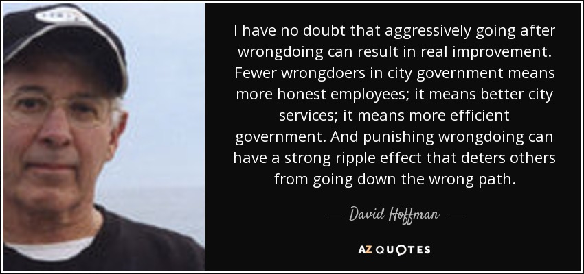 I have no doubt that aggressively going after wrongdoing can result in real improvement. Fewer wrongdoers in city government means more honest employees; it means better city services; it means more efficient government. And punishing wrongdoing can have a strong ripple effect that deters others from going down the wrong path. - David Hoffman