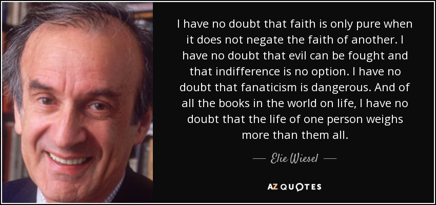 I have no doubt that faith is only pure when it does not negate the faith of another. I have no doubt that evil can be fought and that indifference is no option. I have no doubt that fanaticism is dangerous. And of all the books in the world on life, I have no doubt that the life of one person weighs more than them all. - Elie Wiesel