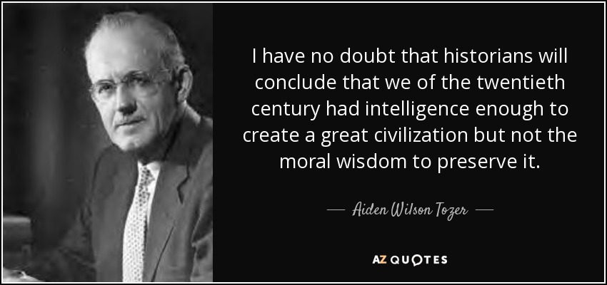I have no doubt that historians will conclude that we of the twentieth century had intelligence enough to create a great civilization but not the moral wisdom to preserve it. - Aiden Wilson Tozer