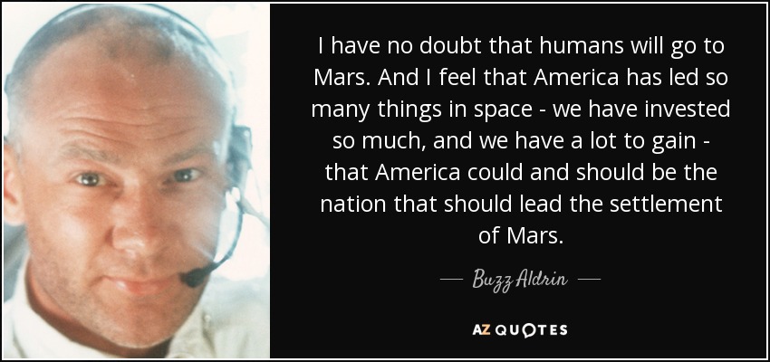 I have no doubt that humans will go to Mars. And I feel that America has led so many things in space - we have invested so much, and we have a lot to gain - that America could and should be the nation that should lead the settlement of Mars. - Buzz Aldrin