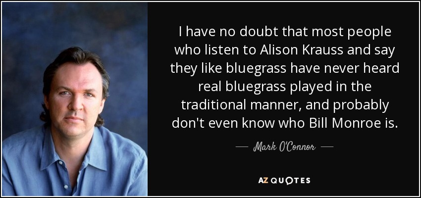 I have no doubt that most people who listen to Alison Krauss and say they like bluegrass have never heard real bluegrass played in the traditional manner, and probably don't even know who Bill Monroe is. - Mark O'Connor