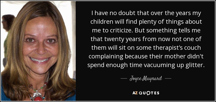 I have no doubt that over the years my children will find plenty of things about me to criticize. But something tells me that twenty years from now not one of them will sit on some therapist's couch complaining because their mother didn't spend enough time vacuuming up glitter. - Joyce Maynard