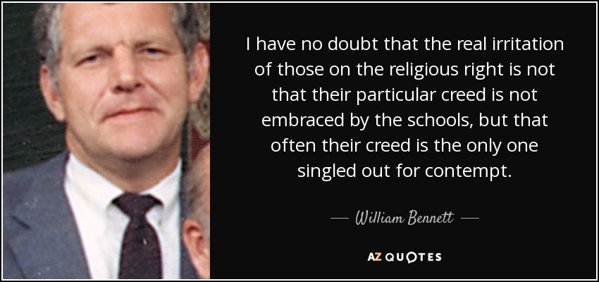 I have no doubt that the real irritation of those on the religious right is not that their particular creed is not embraced by the schools, but that often their creed is the only one singled out for contempt. - William Bennett