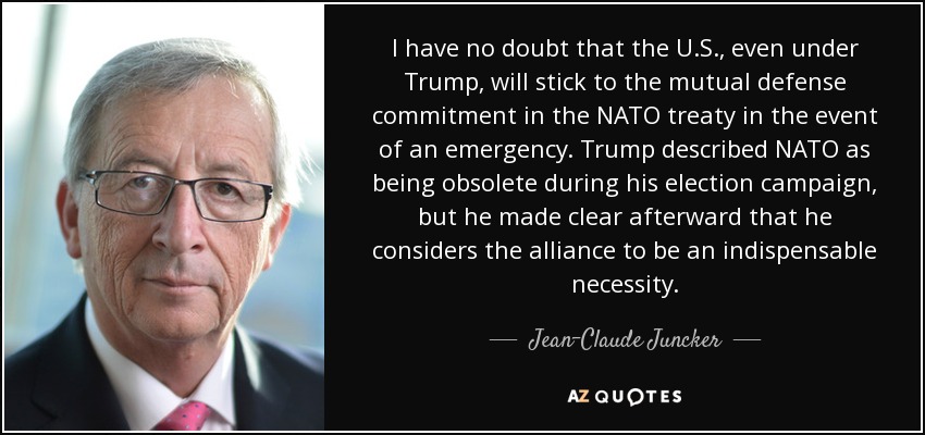 I have no doubt that the U.S., even under Trump, will stick to the mutual defense commitment in the NATO treaty in the event of an emergency. Trump described NATO as being obsolete during his election campaign, but he made clear afterward that he considers the alliance to be an indispensable necessity. - Jean-Claude Juncker