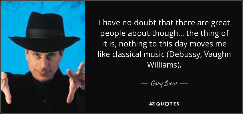 I have no doubt that there are great people about though... the thing of it is, nothing to this day moves me like classical music (Debussy, Vaughn Williams). - Gary Lucas
