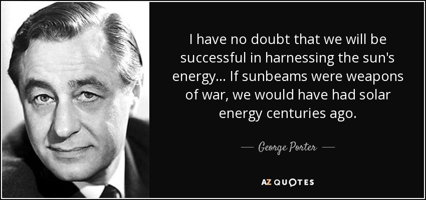 I have no doubt that we will be successful in harnessing the sun's energy... If sunbeams were weapons of war, we would have had solar energy centuries ago. - George Porter