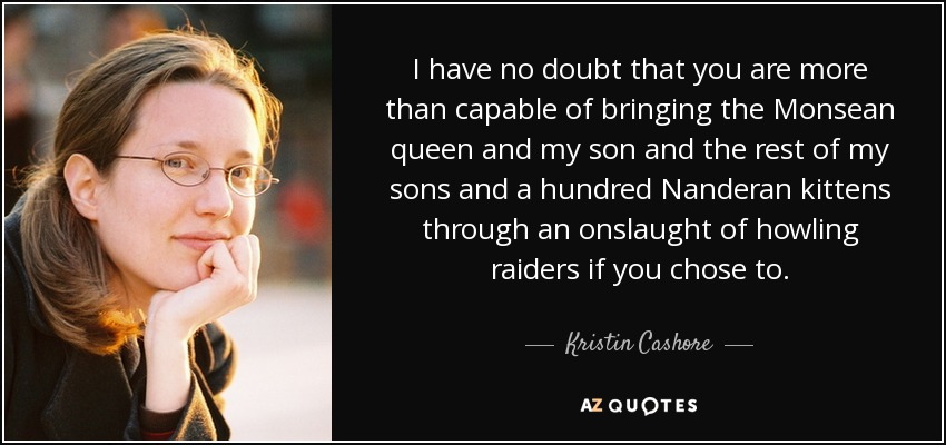 I have no doubt that you are more than capable of bringing the Monsean queen and my son and the rest of my sons and a hundred Nanderan kittens through an onslaught of howling raiders if you chose to. - Kristin Cashore