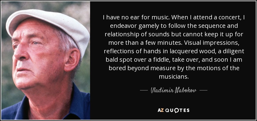 I have no ear for music. When I attend a concert, I endeavor gamely to follow the sequence and relationship of sounds but cannot keep it up for more than a few minutes. Visual impressions, reflections of hands in lacquered wood, a diligent bald spot over a fiddle, take over, and soon I am bored beyond measure by the motions of the musicians. - Vladimir Nabokov