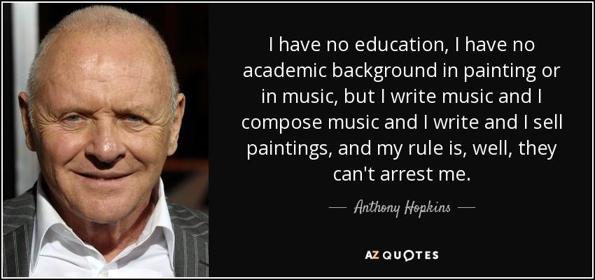 I have no education, I have no academic background in painting or in music, but I write music and I compose music and I write and I sell paintings, and my rule is, well, they can't arrest me. - Anthony Hopkins