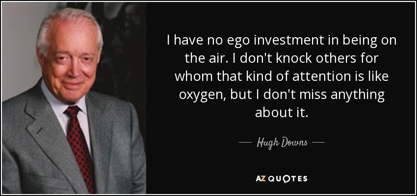 I have no ego investment in being on the air. I don't knock others for whom that kind of attention is like oxygen, but I don't miss anything about it. - Hugh Downs