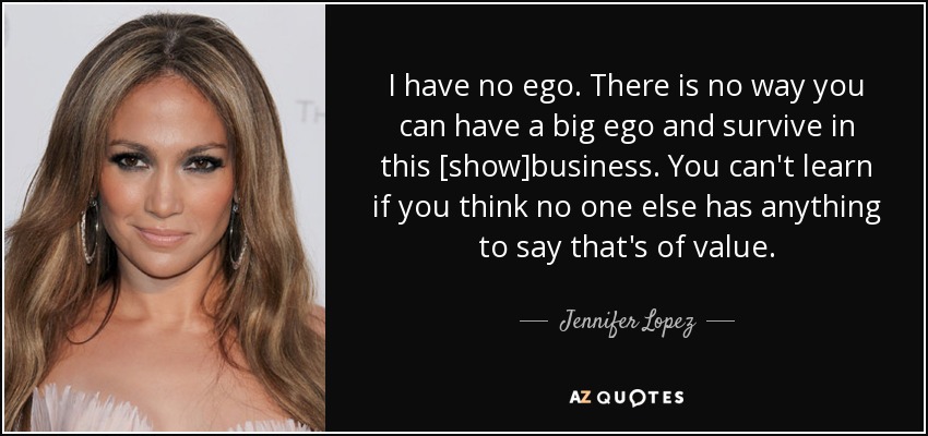 I have no ego. There is no way you can have a big ego and survive in this [show]business. You can't learn if you think no one else has anything to say that's of value. - Jennifer Lopez
