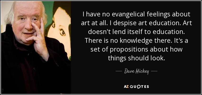 I have no evangelical feelings about art at all. I despise art education. Art doesn't lend itself to education. There is no knowledge there. It's a set of propositions about how things should look. - Dave Hickey