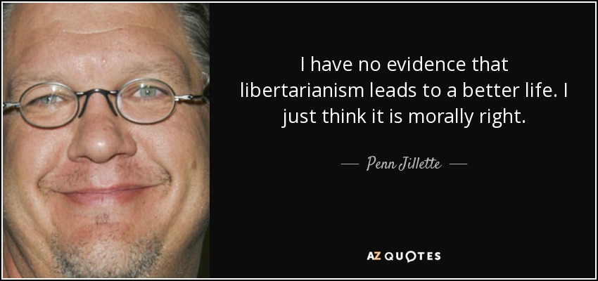 I have no evidence that libertarianism leads to a better life. I just think it is morally right. - Penn Jillette